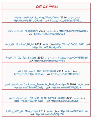 ‫روابط‬‫الين‬ ‫اون‬
‫فيلم_الكوميديا_والدراما‬ A_Long_Way_Down 2014 ‫مترجم‬ ‫بوستر‬
http://t.co/y59rUC9dn8 ‫فيديو‬ http://t.co/G8VeqfGWZL
‫فيلم_الدراما_واالثارة‬ Missionary 2013 ‫مترجم‬ ‫بوستر‬ http://t.co/orAxcwspo5
‫فيديو‬ http://t.co/LmgUb0Vv2d
‫فيلم_الرعب‬ Mischief_Night 2014 ‫مترجم‬ ‫بوستر‬ http://t.co/lZoDSzZ6Zi ‫فيديو‬
http://t.co/336tl4guXk
‫فيلم_الجريمة‬ Go_for_Sisters 2013 ‫مترجم‬ ‫بوستر‬ http://t.co/vQxV96fkam
‫فيديو‬ http://t.co/NYcJMWWfBc
‫فيلم‬ ‫االثارة‬ ‫الرهيب‬ The_Treatment 2014 ‫متر‬‫جم‬ ‫بوستر‬
http://t.co/SQnUJlyRx4 ‫فيديو‬ http://t.co/l7nfKLO2Xr
‫فيلم_الكوميدي_الممتع‬ Jackpass_Presents_Bad_Grandpa 5 2014 ‫مترجم‬ ‫بوستر‬
http://t.co/T9yWUZOzfy ‫فيديو‬ http://t.co/dMEWFjJEga
‫فيلم_الكوميديا_العائلي‬ The_Dog_Who_Saved_Easter 2014 ‫مترجم‬ ‫بوستر‬
http://t.co/FA0rlPPwpa ‫فيديو‬ http://t.co/09x0ItNK5j
‫فيلم_االكشن_واالثارة‬ Mea_culpa 2014 ‫مترجم‬ ‫بوستر‬ http://t.co/GtCsetLpnc
‫فيديو‬ http://t.co/o6sGDljdZ0
 