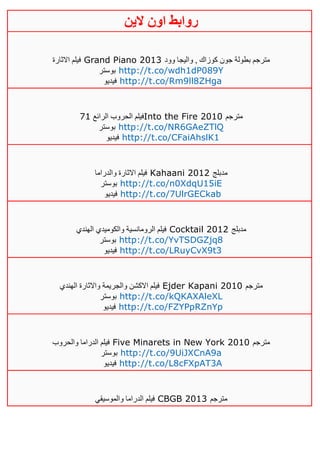 ‫روابط‬‫الين‬ ‫اون‬
‫االثارة‬ ‫فيلم‬ Grand Piano 2013 ‫وود‬ ‫واليجا‬ , ‫كوزاك‬ ‫جون‬ ‫بطولة‬ ‫مترجم‬
‫بوستر‬ http://t.co/wdh1dP089Y
‫فيديو‬ http://t.co/Rm9ll8ZHga
‫الرائع‬ ‫الحروب‬ ‫فيلم‬10 Into the Fire 2010 ‫مترجم‬
‫بوستر‬ http://t.co/NR6GAeZTlQ
‫فيديو‬ http://t.co/CFaiAhslK1
‫والدراما‬ ‫االثارة‬ ‫فيلم‬ Kahaani 2012 ‫مدبلج‬
‫بوستر‬ http://t.co/n0XdqU15iE
‫فيديو‬ http://t.co/7UlrGECkab
‫الهندي‬ ‫والكوميدي‬ ‫الرومانسية‬ ‫فيلم‬ Cocktail 2012 ‫مدبلج‬
‫بوستر‬ http://t.co/YvTSDGZjq8
‫فيديو‬ http://t.co/LRuyCvX9t3
‫الهندي‬ ‫واالثارة‬ ‫والجريمة‬ ‫االكشن‬ ‫فيلم‬ Ejder Kapani 2010 ‫مترجم‬
‫بوستر‬ http://t.co/kQKAXAleXL
‫فيديو‬ http://t.co/FZYPpRZnYp
‫والحروب‬ ‫الدراما‬ ‫فيلم‬ Five Minarets in New York 2010 ‫مترجم‬
‫بوستر‬ http://t.co/9UiJXCnA9a
‫فيديو‬ http://t.co/L8cFXpAT3A
‫والموسيقي‬ ‫الدراما‬ ‫فيلم‬ CBGB 2013 ‫مترجم‬
 