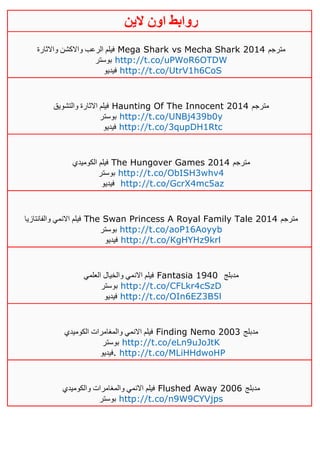 ‫روابط‬‫الين‬ ‫اون‬
‫واالثارة‬ ‫واالكشن‬ ‫الرعب‬ ‫فيلم‬ Mega Shark vs Mecha Shark 2014 ‫مترجم‬
‫بوستر‬ http://t.co/uPWoR6OTDW
‫فيديو‬ http://t.co/UtrV1h6CoS
‫والتشويق‬ ‫االثارة‬ ‫فيلم‬ Haunting Of The Innocent 2014 ‫مترجم‬
‫بوستر‬ http://t.co/UNBj439b0y
‫فيديو‬ http://t.co/3qupDH1Rtc
‫الكوميدي‬ ‫فيلم‬ The Hungover Games 2014 ‫مترجم‬
‫بوستر‬ http://t.co/ObISH3whv4
‫فيديو‬ http://t.co/GcrX4mc5az
‫والفانتازيا‬ ‫االنمي‬ ‫فيلم‬ The Swan Princess A Royal Family Tale 2014 ‫مترجم‬
‫بوستر‬ http://t.co/aoP16Aoyyb
‫فيديو‬ http://t.co/KgHYHz9krl
‫العلمي‬ ‫والخيال‬ ‫االنمي‬ ‫فيلم‬ Fantasia 1940 ‫مدبلج‬
‫بوستر‬ http://t.co/CFLkr4cSzD
‫فيديو‬ http://t.co/OIn6EZ3B5l
‫الكوميدي‬ ‫والمغامرات‬ ‫االنمي‬ ‫فيلم‬ Finding Nemo 2003 ‫مدبلج‬
‫بوستر‬ http://t.co/eLn9uJoJtK
‫فيدي‬‫و‬ . http://t.co/MLiHHdwoHP
‫والكوميدي‬ ‫والمغامرات‬ ‫االنمي‬ ‫فيلم‬ Flushed Away 2006 ‫مدبلج‬
‫بوستر‬ http://t.co/n9W9CYVjps
 
