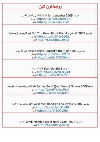 ‫روابط‬‫الين‬ ‫اون‬
‫العلمي‬ ‫والخيال‬ ‫األكشن‬ ‫فيلم‬ V for Vendetta 2005 ‫مترجم‬
‫بوستر‬ http://t.co/ben9qG9YON
‫فيديو‬ http://t.co/WJhob6cFpL
‫والرومانسية‬ ‫الكوميديا‬ ‫فيلم‬ Did You Hear About the Morgans? 2009 ‫مترجم‬
‫بوستر‬ http://t.co/uQA4rQCCiL
‫فيديو‬ http://t.co/fgNXu3lF0k
‫الكوميديا‬ ‫فيلم‬ House Party Tonight's the Night 2013 ‫مترجم‬
‫بوستر‬ http://t.co/IVXNU12EfG
‫فيديو‬ http://t.co/U13T0NGWtv
‫الكوميديا‬ ‫فيلم‬ Swindle 2013 ‫مترجم‬
‫بوستر‬ http://t.co/Ub2NgeL0aH
‫فيديو‬ http://t.co/0XPPrKeZch
‫والجريمة‬ ‫والمغامرات‬ ‫االكشن‬ ‫فيلم‬ James Bond Quantum of Solace 2008‫مترجم‬
‫بوستر‬ http://t.co/FNtMxvPjuh
‫فيديو‬ http://t.co/C5Xzggp1ru
‫واالثارة‬ ‫والجريمة‬ ‫االكشن‬ ‫فيلم‬ James Bond Casino Royale 2006 ‫مترجم‬
‫بوستر‬ http://t.co/JPy0nPpdBI
‫فيديو‬ http://t.co/aYbQ7b5Idh
‫عرض‬ WWE Monday Night Raw 21.04.2014 ‫مترجم‬
‫فيديو‬ http://t.co/8Wjkj2IF5p
 