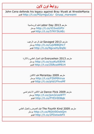 ‫روابط‬‫الين‬ ‫اون‬
John Cena defends his legacy against Bray Wyatt at WrestleMania
‫فيديو‬ http://t.co/PGymguCzLr Gruop_marwami
‫الرومانسية‬ ‫فيلم‬ Labor Day 2013 ‫مترجم‬
‫بوستر‬ http://t.co/iO3veGiPJr
‫فيديو‬ http://t.co/57KY3lcAEc
‫الرهيب‬ ‫الرعب‬ ‫فيلم‬ Savaged 2013 ‫مترجم‬
‫بوستر‬ http://t.co/LqVBl8QHc7
‫في‬‫ديو‬ http://t.co/NgvwHyWq9c
‫واالثارة‬ ‫العلمي‬ ‫الخيال‬ ‫فيلم‬ Everywhen 2013 ‫مترجم‬
‫بوستر‬ http://t.co/xuzKu9JEHX
‫فيديو‬ http://t.co/ZSRcoAP81H
‫االكشن‬ ‫فيلم‬ Merantau 2009 ‫مترجم‬
‫بوستر‬ http://t.co/FZKP0hirua
‫فيديو‬ http://t.co/pVd1FhveMf
‫االستعراضي‬ ‫االكشن‬ ‫فيلم‬ Dance Flick 2009 ‫مترجم‬
‫بوستر‬ http://t.co/jsm3cUeWTT
‫فيديو‬ http://t.co/FYEIr0D8qb
‫العلمي‬ ‫والخيال‬ ‫الغموض‬ ‫فيلم‬ The Fourth Kind 2009 ‫مترجم‬
‫بوستر‬ http://t.co/RGtV0OwbQm
‫فيديو‬ http://t.co/ZFDxtwibFX
 