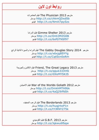 ‫روابط‬‫الين‬ ‫اون‬
‫المغامرات‬ ‫فيلم‬ The Physician 2013 ‫مترجم‬
‫بوستر‬ http://t.co/chkmQDxdSb
‫فيديو‬ http://t.co/NmA7ipySzs
‫الدراما‬ ‫فيلم‬ Gimme Shelter 2013 ‫م‬‫ترجم‬
‫بوستر‬ http://t.co/Onti3MZG0B
‫فيديو‬ http://t.co/6ofGTNSf97
‫الرائع‬ ‫الذاتية‬ ‫والسيرة‬ ‫الدراما‬ ‫فيلم‬ The Gabby Douglas Story 2014 ‫مترجم‬
‫بوستر‬ http://t.co/x6xjg8SYYg
‫فيديو‬ http://t.co/CqtSxn0oRm
‫والجريمة‬ ‫االكشن‬ ‫فيلم‬ Friend, The Great Legacy 2013 ‫مترجم‬
‫بوستر‬ http://t.co/qquk33JX4k
‫فيديو‬ http://t.co/i0XeMYSKJS
‫االنميشن‬ ‫فيلم‬ War of the Worlds Goliath 2012 ‫مترجم‬
‫بوستر‬ http://t.co/DmkhMTA9bk
‫فيديو‬ http://t.co/4aQ29ifNSh
‫المخيف‬ ‫الرعب‬ ‫فيلم‬ The Borderlands 2013 ‫مترجم‬
‫بوستر‬ http://t.co/huqjrtwP1n
‫فيديو‬ http://t.co/tYJRNY275k
‫الكوميدي‬ ‫فيلم‬ G.B.F. 2013 ‫مترجم‬
‫بوستر‬ http://t.co/Jqkwu6fbqw
 