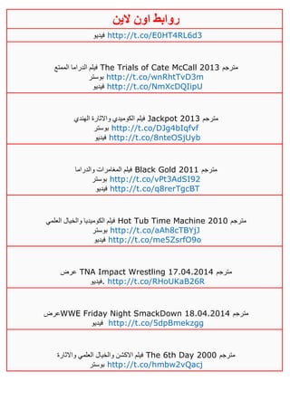 ‫روابط‬‫الين‬ ‫اون‬
‫فيديو‬ http://t.co/E0HT4RL6d3
‫الممتع‬ ‫الدراما‬ ‫فيلم‬ The Trials of Cate McCall 2013 ‫مترجم‬
‫بوستر‬ http://t.co/wnRhtTvD3m
‫فيديو‬ http://t.co/NmXcDQIipU
‫الهندي‬ ‫واالثارة‬ ‫الكوميدي‬ ‫فيلم‬ Jackpot 2013 ‫مترجم‬
‫بوست‬‫ر‬ http://t.co/DJg4bIqfvf
‫فيديو‬ http://t.co/8nteOSjUyb
‫والدراما‬ ‫المغامرات‬ ‫فيلم‬ Black Gold 2011 ‫مترجم‬
‫بوستر‬ http://t.co/vPt3AdSI92
‫فيديو‬ http://t.co/q8rerTgcBT
‫العلمي‬ ‫والخيال‬ ‫الكوميديا‬ ‫فيلم‬ Hot Tub Time Machine 2010 ‫مترجم‬
‫بوستر‬ http://t.co/aAh8cTBYjJ
‫فيديو‬ http://t.co/me5ZsrfO9o
‫عرض‬ TNA Impact Wrestling 17.04.2014 ‫مترجم‬
‫.فيديو‬ http://t.co/RHoUKaB26R
‫عرض‬WWE Friday Night SmackDown 18.04.2014 ‫مترجم‬
‫فيديو‬ http://t.co/5dpBmekzgg
‫واالثارة‬ ‫العلمي‬ ‫والخيال‬ ‫االكشن‬ ‫فيلم‬ The 6th Day 2000 ‫مترجم‬
‫بوستر‬ http://t.co/hmbw2vQacj
 