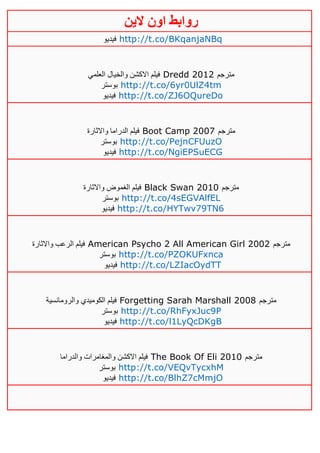 ‫روابط‬‫الين‬ ‫اون‬
‫فيديو‬ http://t.co/BKqanjaNBq
‫العلمي‬ ‫والخيال‬ ‫االكشن‬ ‫فيلم‬ Dredd 2012 ‫مترجم‬
‫بوستر‬ http://t.co/6yr0UlZ4tm
‫فيديو‬ http://t.co/ZJ6OQureDo
‫واالثارة‬ ‫الدراما‬ ‫فيلم‬ Boot Camp 2007 ‫مترجم‬
‫بوستر‬ http://t.co/PejnCFUuzO
‫فيديو‬ http://t.co/NgiEPSuECG
‫واالثارة‬ ‫الغموض‬ ‫فيلم‬ Black Swan 2010 ‫مترجم‬
‫بوستر‬ http://t.co/4sEGVAlfEL
‫فيديو‬ http://t.co/HYTwv79TN6
‫الر‬ ‫فيلم‬‫واالثارة‬ ‫عب‬ American Psycho 2 All American Girl 2002 ‫مترجم‬
‫بوستر‬ http://t.co/PZOKUFxnca
‫فيديو‬ http://t.co/LZIacOydTT
‫والرومانسية‬ ‫الكوميدي‬ ‫فيلم‬ Forgetting Sarah Marshall 2008 ‫مترجم‬
‫بوستر‬ http://t.co/RhFyxJuc9P
‫فيديو‬ http://t.co/l1LyQcDKgB
‫والدراما‬ ‫والمغامرات‬ ‫االكشن‬ ‫فيلم‬ The Book Of Eli 2010 ‫مترجم‬
‫بوستر‬ http://t.co/VEQvTycxhM
‫فيديو‬ http://t.co/BlhZ7cMmjO
 