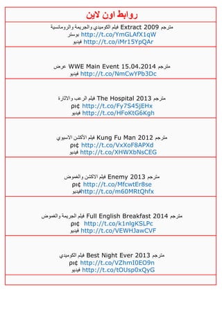 ‫روابط‬‫الين‬ ‫اون‬
‫والرومانسية‬ ‫والجريمة‬ ‫الكوميدي‬ ‫فيلم‬ Extract 2009 ‫مترجم‬
‫بوستر‬ http://t.co/YmGLAfX1qW
‫فيديو‬ http://t.co/iMr15YpQAr
‫عرض‬ WWE Main Event 15.04.2014 ‫مترجم‬
‫فيديو‬ http://t.co/NmCwYPb3Dc
‫واالثارة‬ ‫الرعب‬ ‫فيلم‬ The Hospital 2013 ‫مترجم‬
ρι¢ http://t.co/Fy7S45jEHx
‫فيديو‬ http://t.co/HFoKtG6Kgh
‫االسيوي‬ ‫األكشن‬ ‫فيلم‬ Kung Fu Man 2012 ‫مترجم‬
ρι¢ http://t.co/VxXoF8APXd
‫فيديو‬ http://t.co/XHWXbNsCEG
‫والغموض‬ ‫االكشن‬ ‫فيلم‬ Enemy 2013 ‫مترجم‬
ρι¢ http://t.co/MfcwtEr8se
‫فيديو‬http://t.co/m60MRtQhfx
‫والغموض‬ ‫الجريمة‬ ‫فيلم‬ Full English Breakfast 2014 ‫مترجم‬
ρι¢ http://t.co/k1nlgKSLPc
‫فيديو‬ http://t.co/VEWHJawCVF
‫الكوميدي‬ ‫فيلم‬ Best Night Ever 2013 ‫مترجم‬
ρι¢ http://t.co/VZhmI0EO9n
‫فيديو‬ http://t.co/tOUsp0xQyG
 