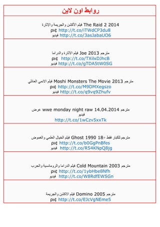 ‫روابط‬‫الين‬ ‫اون‬
‫واإلثارة‬ ‫والجريمة‬ ‫األكشن‬ ‫فيلم‬ The Raid 2 2014
ρι¢ http://t.co/iTWdCP3du8
‫فيديو‬ http://t.co/3asJabaUO6
‫والدراما‬ ‫االثارة‬ ‫فيلم‬ Joe 2013 ‫مترجم‬
ρι¢ http://t.co/TXilxDJhcB
‫فيديو‬ http://t.co/gTDA5tW0SG
‫العائلي‬ ‫االنمي‬ ‫فيلم‬ Moshi Monsters The Movie 2013 ‫مترجم‬
ρι¢ http://t.co/M9DMXegszo
‫فيديو‬ http://t.co/q9vq9Zhufv
‫عرض‬ wwe monday night raw 14.04.2014 ‫مترجم‬
‫فيديو‬
http://t.co/1wCzv5xxTk
‫والغموض‬ ‫العلمي‬ ‫الخيال‬ ‫فيلم‬ Ghost 1990 + ‫فقط‬ ‫للكبار‬ ‫مترجم‬01
ρι¢ http://t.co/b0GgPnBfes
‫فيديو‬ http://t.co/R54KNpQ8jg
‫والحرب‬ ‫والرومانسية‬ ‫الدراما‬ ‫فيلم‬ Cold Mountain 2003 ‫مترجم‬
ρι¢ http://t.co/1ybHbe8Nfh
‫فيديو‬ http://t.co/W8RdfEWSGn
‫والجريمة‬ ‫االكشن‬ ‫فيلم‬ Domino 2005 ‫مترجم‬
ρι¢ http://t.co/EJcVgNEme5
 
