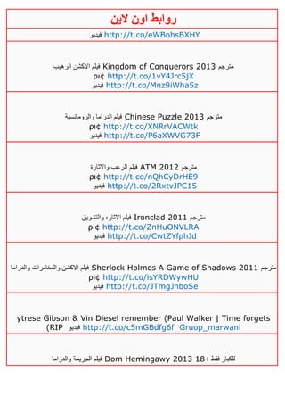 ‫روابط‬‫الين‬ ‫اون‬
‫فيديو‬ http://t.co/eWBohsBXHY
‫الرهيب‬ ‫األكشن‬ ‫فيلم‬ Kingdom of Conquerors 2013 ‫مترجم‬
ρι¢ http://t.co/1vY4Jrc5jX
‫فيديو‬ http://t.co/Mnz9iWha5z
‫والرومانسية‬ ‫الدراما‬ ‫فيلم‬ Chinese Puzzle 2013 ‫مترجم‬
ρι¢ http://t.co/XNRrVACWtk
‫فيديو‬ http://t.co/P6aXWVG73F
‫واالثارة‬ ‫الرعب‬ ‫فيلم‬ ATM 2012 ‫مترجم‬
ρι¢ http://t.co/nQhCyDrHE9
‫فيديو‬ http://t.co/2RxtvJPC15
‫والتشويق‬ ‫االثاره‬ ‫فيلم‬ Ironclad 2011 ‫مترجم‬
ρι¢ http://t.co/ZnHuONVLRA
‫فيديو‬ http://t.co/CwtZYfphJd
‫والدراما‬ ‫والمغامرات‬ ‫االكشن‬ ‫فيلم‬ Sherlock Holmes A Game of Shadows 2011 ‫مترجم‬
ρι¢ http://t.co/isYRDWywHU
‫فيديو‬ http://t.co/JTmgJnboSe
ytrese Gibson & Vin Diesel remember (Paul Walker | Time forgets
(RIP ‫فيديو‬ http://t.co/c5mGBdfg6f Gruop_marwani
‫والدراما‬ ‫الجريمة‬ ‫فيلم‬ Dom Hemingawy 2013 + ‫فقط‬ ‫للكبار‬01
 