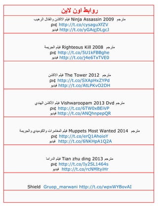 ‫روابط‬‫الين‬ ‫اون‬
‫الرهيب‬ ‫والقتال‬ ‫االكشن‬ ‫فيلم‬ Ninja Assassin 2009 ‫مترجم‬
ρι¢ http://t.co/cysaguXfZV
‫فيديو‬ http://t.co/yGAqjDLgcJ
‫الجريمة‬ ‫فيلم‬ Righteous Kill 2008 ‫مترجم‬
ρι¢ http://t.co/5U1kFBBghe
‫فيديو‬ http://t.co/j4e6TxTVE0
‫االكشن‬ ‫فيلم‬ The Tower 2012 ‫مترجم‬
ρι¢ http://t.co/SXApHxZYPd
‫فيديو‬ http://t.co/AtLPKvO2DH
‫الهندي‬ ‫األكشن‬ ‫فيلم‬ Vishwaroopam 2013 Dvd ‫مترجم‬
ρι¢ http://t.co/6TW0xBEiVP
‫فيديو‬ http://t.co/ANQhnpepQR
‫والجريمة‬ ‫والكوميدي‬ ‫المغامرات‬ ‫فيلم‬ Muppets Most Wanted 2014 ‫مترجم‬
ρι¢ http://t.co/erQ1AhoioY
‫فيديو‬ http://t.co/6NKHpA1Q2A
‫الدراما‬ ‫فيلم‬ Tian zhu ding 2013 ‫مترجم‬
ρι¢ http://t.co/Iy2SL1464s
‫فيديو‬ http://t.co/rcNMltyiHr
Shield Gruop_marwani http://t.co/wpxWYBovAI
 
