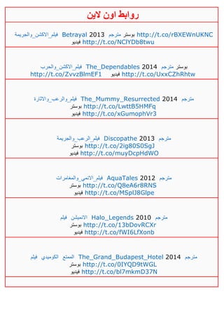‫روابط‬‫الين‬ ‫اون‬
‫فيلم_االكشن_والجريمة‬ Betrayal 2013 ‫مترجم‬ ‫بوستر‬ http://t.co/rBXEWnUKNC
‫فيديو‬ http://t.co/NClYDb8twu
‫فيلم_االكشن_والحرب‬ The_Dependables 2014 ‫مترجم‬ ‫بوستر‬
http://t.co/ZvvzBlmEF1 ‫فيديو‬ http://t.co/UxxCZhRhtw
‫فيلم_والرعب_واالثارة‬ The_Mummy_Resurrected 2014 ‫مترجم‬
‫بوس‬‫تر‬ http://t.co/LwttB5HMFq
‫فيديو‬ http://t.co/xGumophVr3
‫فيلم_الرعب_والجريمة‬ Discopathe 2013 ‫مترجم‬
‫بوستر‬ http://t.co/2ig80S0SgJ
‫فيديو‬ http://t.co/muyDcpHdWO
‫فيلم_االنمي_والمغامرات‬ AquaTales 2012 ‫مترجم‬
‫بوستر‬ http://t.co/Q8eA6r8RNS
‫فيديو‬ http://t.co/MSplJ8Glpe
‫فيلم‬ ‫االنميشن‬ Halo_Legends 2010 ‫مترجم‬
‫بوستر‬ http://t.co/13bDovRCXr
‫فيديو‬ http://t.co/fWI6LfXonb
‫فيلم‬ ‫الكوميدي‬ ‫الممتع‬ The_Grand_Budapest_Hotel 2014 ‫مترجم‬
‫بوستر‬ http://t.co/0IYQD9tWGL
‫فيديو‬ http://t.co/bl7mkmD37N
 