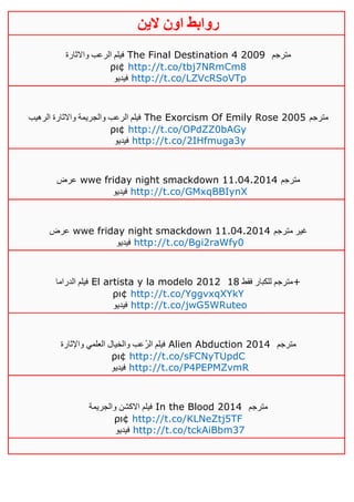 ‫روابط‬‫الين‬ ‫اون‬
‫واالثارة‬ ‫الرعب‬ ‫فيلم‬ The Final Destination 4 2009 ‫مترجم‬
ρι¢ http://t.co/tbj7NRmCm8
‫فيديو‬ http://t.co/LZVcRSoVTp
‫الرهيب‬ ‫واالثارة‬ ‫والجريمة‬ ‫الرعب‬ ‫فيلم‬ The Exorcism Of Emily Rose 2005 ‫مترجم‬
ρι¢ http://t.co/OPdZZ0bAGy
‫فيديو‬ http://t.co/2IHfmuga3y
‫عرض‬ wwe friday night smackdown 11.04.2014 ‫مترجم‬
‫فيديو‬ http://t.co/GMxqBBIynX
‫عرض‬ wwe friday night smackdown 11.04.2014 ‫مترجم‬ ‫غير‬
‫فيديو‬ http://t.co/Bgi2raWfy0
‫الدراما‬ ‫فيلم‬ El artista y la modelo 2012 ‫فقط‬ ‫للكبار‬ ‫مترجم‬01 +
ρι¢ http://t.co/YggvxqXYkY
‫فيديو‬ http://t.co/jwG5WRuteo
‫واإلثارة‬ ‫العلمي‬ ‫والخيال‬ ‫ُعب‬‫ر‬‫ال‬ ‫فيلم‬ Alien Abduction 2014 ‫مترجم‬
ρι¢ http://t.co/sFCNyTUpdC
‫فيديو‬ http://t.co/P4PEPMZvmR
‫والجريمة‬ ‫االكشن‬ ‫فيلم‬ In the Blood 2014 ‫مترجم‬
ρι¢ http://t.co/KLNeZtj5TF
‫فيديو‬ http://t.co/tckAiBbm37
 