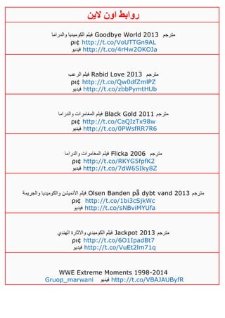 ‫روابط‬‫الين‬ ‫اون‬
‫والدراما‬ ‫الكوميديا‬ ‫فيلم‬ Goodbye World 2013 ‫مترجم‬
ρι¢ http://t.co/VoUTTGn9AL
‫فيديو‬ http://t.co/4rHw2OKOJa
‫الرعب‬ ‫فيلم‬ Rabid Love 2013 ‫مترجم‬
ρι¢ http://t.co/Qw0dfZmlPZ
‫فيديو‬ http://t.co/zbbPymtHUb
‫والدراما‬ ‫المغامرات‬ ‫فيلم‬ Black Gold 2011 ‫مترجم‬
ρι¢ http://t.co/CaQIzTx98w
‫فيديو‬ http://t.co/0PWsfRR7R6
‫والدراما‬ ‫المغامرات‬ ‫فيلم‬ Flicka 2006 ‫مترجم‬
ρι¢ http://t.co/RKYG5fpfK2
‫فيديو‬ http://t.co/7dW6SIky8Z
‫والجريمة‬ ‫والكوميديا‬ ‫األنميشن‬ ‫فيلم‬ Olsen Banden på dybt vand 2013 ‫مترجم‬
ρι¢ http://t.co/1bi3cSjkWc
‫فيديو‬ http://t.co/sNBviMYUfa
‫الهندي‬ ‫واالثارة‬ ‫الكوميدي‬ ‫فيلم‬ Jackpot 2013 ‫مترجم‬
ρι¢ http://t.co/6O1IpadBt7
‫فيدي‬‫و‬ http://t.co/VuEt2lm71q
WWE Extreme Moments 1998-2014
Gruop_marwani ‫فيديو‬ http://t.co/VBAJAUByfR
 