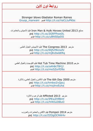‫روابط‬‫الين‬ ‫اون‬
Stronger blows Gladiator Roman Raines
Gruop_marwani ‫فيديو‬ http://t.co/VaCLIuPKbs
‫والمغامرات‬ ‫االنميشن‬ ‫فيلم‬ Iron Man & Hulk Heroes United 2013 ‫مدبلج‬
ρι¢ http://t.co/2GRFfhooOL
‫فيديو‬ http://t.co/uBhlS0pDII
‫العلمى‬ ‫الخيال‬ ‫األنيميشن‬ ‫فيلم‬ The Congress 2013 ‫مترجم‬
ρι¢ http://t.co/0QfvMkUwlV
‫فيديو‬ http://t.co/mj8v0wbERq
‫العلمي‬ ‫والخيال‬ ‫الكوميديا‬ ‫فيلم‬ Hot Tub Time Machine 2010 ‫مترجم‬
ρι¢ http://t.co/aAh8cTBYjJ
‫فيديو‬ http://t.co/me5ZsrfO9o
‫فيلم‬‫واالثارة‬ ‫العلمي‬ ‫والخيال‬ ‫االكشن‬ The 6th Day 2000 ‫مترجم‬
ρι¢ http://t.co/hmbw2vQacj
‫فيديو‬ http://t.co/mzjlnxEuha
‫واالثارة‬ ‫الرعب‬ ‫فيلم‬ Afflicted 2013 ‫مترجم‬
ρι¢ http://t.co/IPEwZHfBmf
‫فيديو‬ http://t.co/hl4OuDl8uO
‫والحروب‬ ‫والمغامرات‬ ‫األكشن‬ ‫فيلم‬ Pompeii 2014 ‫مترجم‬
ρι¢ http://t.co/ZZOgOCNW4v
 