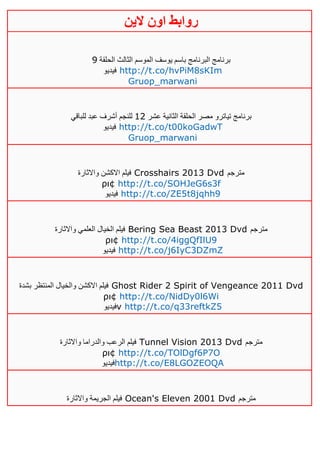 ‫روابط‬‫الين‬ ‫اون‬
‫الحلقة‬ ‫الثالث‬ ‫الموسم‬ ‫يوسف‬ ‫باسم‬ ‫البرنامج‬ ‫برنامج‬0
‫فيديو‬ http://t.co/hvPiM8sKIm
Gruop_marwani
‫عشر‬ ‫الثانية‬ ‫الحلقة‬ ‫مصر‬ ‫تياترو‬ ‫برنامج‬04‫للباقي‬ ‫عبد‬ ‫أشرف‬ ‫للنجم‬
‫فيديو‬ http://t.co/t00koGadwT
Gruop_marwani
‫واالثارة‬ ‫االكشن‬ ‫فيلم‬ Crosshairs 2013 Dvd ‫مترجم‬
ρι¢ http://t.co/SOHJeG6s3f
‫فيديو‬ http://t.co/ZE5t8jqhh9
‫واالثارة‬ ‫العلمي‬ ‫الخيال‬ ‫فيلم‬ Bering Sea Beast 2013 Dvd ‫مترجم‬
ρι¢ http://t.co/4iggQfIlU9
‫فيديو‬ http://t.co/j6IyC3DZmZ
‫بشدة‬ ‫المنتظر‬ ‫والخيال‬ ‫االكشن‬ ‫فيلم‬ Ghost Rider 2 Spirit of Vengeance 2011 Dvd
ρι¢ http://t.co/NidDy0l6Wi
‫فيديو‬v http://t.co/q33reftkZ5
‫واالثارة‬ ‫والدراما‬ ‫الرعب‬ ‫فيلم‬ Tunnel Vision 2013 Dvd ‫مترجم‬
ρι¢ http://t.co/TOlDgf6P7O
‫فيديو‬http://t.co/E8LGOZEOQA
‫واالثارة‬ ‫الجريمة‬ ‫فيلم‬ Ocean's Eleven 2001 Dvd ‫مترجم‬
 