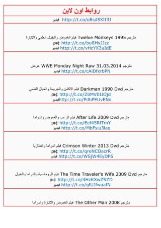 ‫روابط‬‫الين‬ ‫اون‬
‫فيديو‬ http://t.co/o8sd5XIt3J
‫واالثارة‬ ‫العلمي‬ ‫والخيال‬ ‫الغموض‬ ‫فيلم‬ Twelve Monkeys 1995 ‫مترجم‬
ρι¢ http://t.co/bulIHyJJzz
‫فيديو‬ http://t.co/vHcYX3uIdE
‫عرض‬ WWE Monday Night Raw 31.03.2014 ‫مترجم‬
‫فيديو‬ http://t.co/cAiDfxrbPN
‫العلمي‬ ‫والخيال‬ ‫والجريمة‬ ‫االكشن‬ ‫فيلم‬ Darkman 1990 Dvd ‫مترجم‬
ρι¢ http://t.co/ZbMV0IJOjd
‫فيديو‬http://t.co/PdhPEUvENo
‫والدراما‬ ‫والغموض‬ ‫الرعب‬ ‫فيلم‬ After Life 2009 Dvd ‫مترجم‬
ρι¢ http://t.co/Eef45RfTmY
‫فيديو‬ http://t.co/MbFsiu3laq
‫والفنتازيا‬ ‫الدراما‬ ‫فيلم‬ Crimson Winter 2013 Dvd ‫مترجم‬
ρι¢ http://t.co/qreNCOacrR
‫فيديو‬ http://t.co/WSjW4EyDP6
‫والخيال‬ ‫والدراما‬ ‫الرومانسية‬ ‫فيلم‬ The Time Traveler's Wife 2009 Dvd ‫مترجم‬
ρι¢ http://t.co/4HzKXwZSZD
‫فيديو‬ http://t.co/gfUJfwaafN
‫والدراما‬ ‫واالثارة‬ ‫الغموض‬ ‫فيلم‬ The Other Man 2008 ‫مترجم‬
 