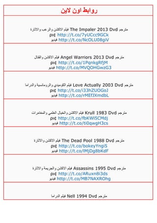‫روابط‬‫الين‬ ‫اون‬
‫واالثارة‬ ‫والرعب‬ ‫االكشن‬ ‫فيلم‬ The Impaler 2013 Dvd ‫مترجم‬
ρι¢ http://t.co/7yUCcc9GCk
‫فيديو‬ http://t.co/NcOLU08giV
‫والقتال‬ ‫االكشن‬ ‫فيلم‬ Angel Warriors 2013 Dvd ‫مترجم‬
ρι¢ http://t.co/1PqnkgRfjM
‫فيديو‬ http://t.co/MVQOHGwzG3
‫والدراما‬ ‫والرومانسية‬ ‫الكوميدي‬ ‫فيلم‬ Love Actually 2003 Dvd ‫مترجم‬
ρι¢ http://t.co/i33hZUOGoJ
‫فيديو‬ http://t.co/rMEfJXmdbL
‫والمغامرات‬ ‫العلمي‬ ‫والخيال‬ ‫االكشن‬ ‫فيلم‬ Krull 1983 Dvd ‫مترجم‬
ρι¢ http://t.co/fbKWl5CMdj
‫فيديو‬ http://t.co/ti0qwgH3cs
‫واالثارة‬ ‫االكشن‬ ‫فيلم‬ The Dead Pool 1988 Dvd ‫مترجم‬
ρι¢ http://t.co/bokeyYngi5
‫فيديو‬ http://t.co/lMjDg8bKdF
‫واالثارة‬ ‫والجريمة‬ ‫االكشن‬ ‫فيلم‬ Assassins 1995 Dvd ‫مترجم‬
ρι¢ http://t.co/ARuxn8i3ds
‫فيدي‬‫و‬ http://t.co/MB7NAXROhg
‫الدراما‬ ‫فيلم‬ Nell 1994 Dvd ‫مترجم‬
 