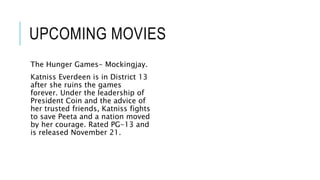 UPCOMING MOVIES 
The Hunger Games- Mockingjay. 
Katniss Everdeen is in District 13 
after she ruins the games 
forever. Under the leadership of 
President Coin and the advice of 
her trusted friends, Katniss fights 
to save Peeta and a nation moved 
by her courage. Rated PG-13 and 
is released November 21. 
 