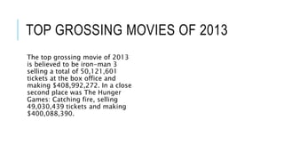 TOP GROSSING MOVIES OF 2013 
The top grossing movie of 2013 
is believed to be iron-man 3 
selling a total of 50,121,601 
tickets at the box office and 
making $408,992,272. In a close 
second place was The Hunger 
Games: Catching fire, selling 
49,030,439 tickets and making 
$400,088,390. 
 