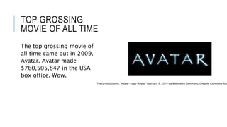 TOP GROSSING 
MOVIE OF ALL TIME 
The top grossing movie of 
all time came out in 2009, 
Avatar. Avatar made 
$760,505,847 in the USA 
box office. Wow. 
ThecuriousGnome, “Avatar-Logo-Avatar” February 9, 2010 via Wikimedia Commons, Creative Commons Attribution 
 