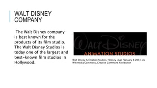 WALT DISNEY 
COMPANY 
The Walt Disney company 
is best known for the 
products of its film studio. 
The Walt Disney Studios is 
today one of the largest and 
best-known film studios in 
Hollywood. 
Walt Disney Animation Studios, “Disney Logo "January 8 2014, via 
Wikimedia Commons, Creative Commons Attribution 
 