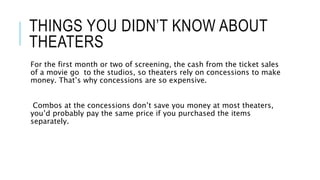 THINGS YOU DIDN’T KNOW ABOUT 
THEATERS 
For the first month or two of screening, the cash from the ticket sales 
of a movie go to the studios, so theaters rely on concessions to make 
money. That’s why concessions are so expensive. 
Combos at the concessions don’t save you money at most theaters, 
you’d probably pay the same price if you purchased the items 
separately. 
 