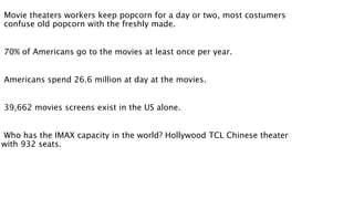 Movie theaters workers keep popcorn for a day or two, most costumers 
confuse old popcorn with the freshly made. 
70% of Americans go to the movies at least once per year. 
Americans spend 26.6 million at day at the movies. 
39,662 movies screens exist in the US alone. 
Who has the IMAX capacity in the world? Hollywood TCL Chinese theater 
with 932 seats. 
 