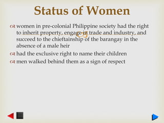 
 women in pre-colonial Philippine society had the right
to inherit property, engage in trade and industry, and
succeed to the chieftainship of the barangay in the
absence of a male heir
 had the exclusive right to name their children
 men walked behind them as a sign of respect
Status of Women
 