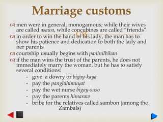 
 men were in general, monogamous; while their wives
are called asawa, while concubines are called “friends”
 in order to win the hand of his lady, the man has to
show his patience and dedication to both the lady and
her parents
 courtship usually begins with paninilbihan
 if the man wins the trust of the parents, he does not
immediately marry the woman, but he has to satisfy
several conditions:
- give a dowry or bigay-kaya
- pay the panghihimuyat
- pay the wet nurse bigay-suso
- pay the parents himaraw
- bribe for the relatives called sambon (among the
Zambals)
Marriage customs
 