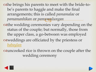 
he brings his parents to meet with the bride-to-
be’s parents to haggle and make the final
arrangements; this is called pamamalae or
pamamanhikan or pamumulungan
the wedding ceremonies vary depending on the
status of the couple; but normally, those from
the upper class, a go-between was employed
weddings are officiated by the priestess or
babaylan
uncooked rice is thrown on the couple after the
wedding ceremony
 