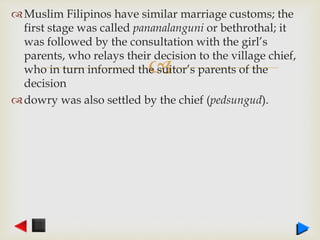 
Muslim Filipinos have similar marriage customs; the
first stage was called pananalanguni or bethrothal; it
was followed by the consultation with the girl’s
parents, who relays their decision to the village chief,
who in turn informed the suitor’s parents of the
decision
dowry was also settled by the chief (pedsungud).
 