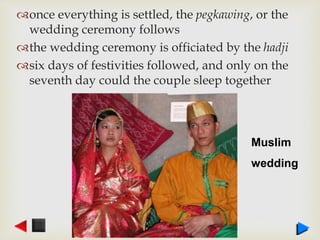 once everything is settled, the pegkawing, or the
wedding ceremony follows
the wedding ceremony is officiated by the hadji
six days of festivities followed, and only on the
seventh day could the couple sleep together
Muslim
wedding
 