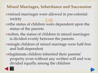 
mixed marriages were allowed in pre-colonial
society
the status of children were dependent upon the
status of the parents
often, the status of children in mixed marriages
is divided evenly between the parents
single children of mixed marriage were half-free
and half-dependent
legitimate children inherited their parents’
property even without any written will and was
divided equally among the children
Mixed Marriages, Inheritance and Succession
 