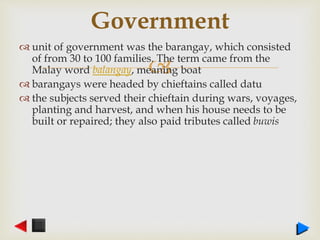 
 unit of government was the barangay, which consisted
of from 30 to 100 families. The term came from the
Malay word balangay, meaning boat
 barangays were headed by chieftains called datu
 the subjects served their chieftain during wars, voyages,
planting and harvest, and when his house needs to be
built or repaired; they also paid tributes called buwis
Government
 