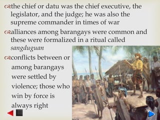 the chief or datu was the chief executive, the
legislator, and the judge; he was also the
supreme commander in times of war
alliances among barangays were common and
these were formalized in a ritual called
sangduguan
conflicts between or
among barangays
were settled by
violence; those who
win by force is
always right
 