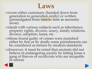 
were either customary (handed down from
generation to generation orally) or written
(promulgated from time to time as necessity
arose)
dealt with various subjects such as inheritance,
property rights, divorce, usury, family relations,
divorce, adoption, loans, etc.
those found guilty of crimes were punished
either by fine or by death; some punishments can
be considered as torture by modern standards
however, it must be noted that ancients did not
believe in endangering society by letting loose a
gang of thieves of recidivists who are incapable
of reform
Laws
 