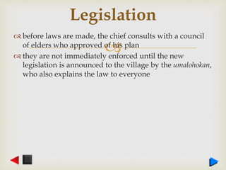 
 before laws are made, the chief consults with a council
of elders who approved of his plan
 they are not immediately enforced until the new
legislation is announced to the village by the umalohokan,
who also explains the law to everyone
Legislation
 