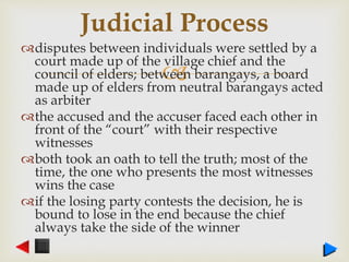 
disputes between individuals were settled by a
court made up of the village chief and the
council of elders; between barangays, a board
made up of elders from neutral barangays acted
as arbiter
the accused and the accuser faced each other in
front of the “court” with their respective
witnesses
both took an oath to tell the truth; most of the
time, the one who presents the most witnesses
wins the case
if the losing party contests the decision, he is
bound to lose in the end because the chief
always take the side of the winner
Judicial Process
 