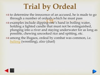 
 to determine the innocence of an accused, he is made to go
through a number of ordeals which he must pass
 examples include dipping one’s hand in boiling water,
holding a lighted candle that must not be extinguished,
plunging into a river and staying underwater for as long as
possible, chewing uncooked rice and spitting, etc.
 among the Ifugaos, ordeal by combat was common, i.e.
bultong (wrestling), alaw (duel)
Trial by Ordeal
 