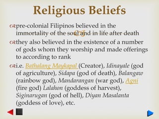 
pre-colonial Filipinos believed in the
immortality of the soul and in life after death
they also believed in the existence of a number
of gods whom they worship and made offerings
to according to rank
i.e. Bathalang Maykapal (Creator), Idinayale (god
of agriculture), Sidapa (god of death), Balangaw
(rainbow god), Mandarangan (war god), Agni
(fire god) Lalahon (goddess of harvest),
Siginarugan (god of hell), Diyan Masalanta
(goddess of love), etc.
Religious Beliefs
 