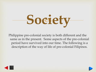 
Philippine pre-colonial society is both different and the
same as in the present. Some aspects of the pre-colonial
period have survived into our time. The following is a
description of the way of life of pre-colonial Filipinos.
Society
 