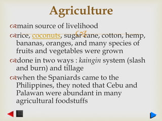 
main source of livelihood
rice, coconuts, sugar cane, cotton, hemp,
bananas, oranges, and many species of
fruits and vegetables were grown
done in two ways : kaingin system (slash
and burn) and tillage
when the Spaniards came to the
Philippines, they noted that Cebu and
Palawan were abundant in many
agricultural foodstuffs
Agriculture
 