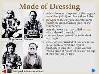 
 male attire was composed of the kanggan
(sleeveless jacket) and bahag (loincloth)
 the color of the kanggan indicates rank –
red for the chief, black or blue for the
commoners
 men also wear a turban called putong,
which also tell the social
status/achievement of the individual
wearing it
 female attire consisted of baro or camisa
(jacket with sleeves) and saya or
patadyong (a long skirt); some women
wore a piece of red or white cloth on top
of their skirt called tapis
Mode of Dressing
Bogobo man & woman
Kalinga & subuanon women
 