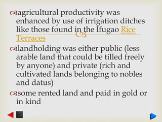 
agricultural productivity was
enhanced by use of irrigation ditches
like those found in the Ifugao Rice
Terraces
landholding was either public (less
arable land that could be tilled freely
by anyone) and private (rich and
cultivated lands belonging to nobles
and datus)
some rented land and paid in gold or
in kind
 