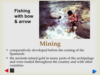 Mining
• comparatively developed before the coming of the
Spaniards
• the ancients mined gold in many parts of the archipelago
and were traded throughout the country and with other
countries
Fishing
with bow
& arrow
 