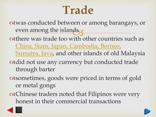 
was conducted between or among barangays, or
even among the islands
there was trade too with other countries such as
China, Siam, Japan, Cambodia, Borneo,
Sumatra, Java, and other islands of old Malaysia
did not use any currency but conducted trade
through barter
sometimes, goods were priced in terms of gold
or metal gongs
Chinese traders noted that Filipinos were very
honest in their commercial transactions
Trade
 