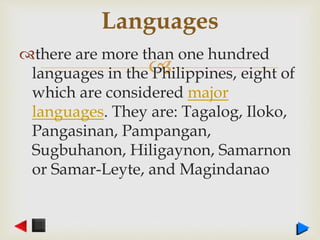 
there are more than one hundred
languages in the Philippines, eight of
which are considered major
languages. They are: Tagalog, Iloko,
Pangasinan, Pampangan,
Sugbuhanon, Hiligaynon, Samarnon
or Samar-Leyte, and Magindanao
Languages
 