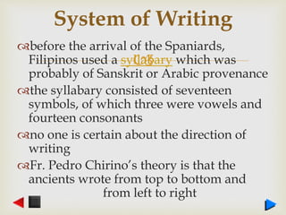 
before the arrival of the Spaniards,
Filipinos used a syllabary which was
probably of Sanskrit or Arabic provenance
the syllabary consisted of seventeen
symbols, of which three were vowels and
fourteen consonants
no one is certain about the direction of
writing
Fr. Pedro Chirino’s theory is that the
ancients wrote from top to bottom and
from left to right
System of Writing
 