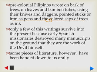 
pre-colonial Filipinos wrote on bark of
trees, on leaves and bamboo tubes, using
their knives and daggers, pointed sticks or
iron as pens and the colored saps of trees
as ink
only a few of this writings survive into
the present because early Spanish
missionaries destroyed many manuscripts
on the ground that they are the work of
the Devil himself
some pieces of literature, however, have
been handed down to us orally
 