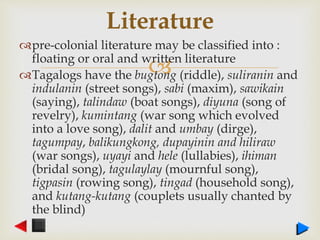 
pre-colonial literature may be classified into :
floating or oral and written literature
Tagalogs have the bugtong (riddle), suliranin and
indulanin (street songs), sabi (maxim), sawikain
(saying), talindaw (boat songs), diyuna (song of
revelry), kumintang (war song which evolved
into a love song), dalit and umbay (dirge),
tagumpay, balikungkong, dupayinin and hiliraw
(war songs), uyayi and hele (lullabies), ihiman
(bridal song), tagulaylay (mournful song),
tigpasin (rowing song), tingad (household song),
and kutang-kutang (couplets usually chanted by
the blind)
Literature
 