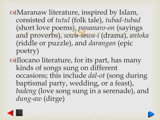 
Maranaw literature, inspired by Islam,
consisted of tutul (folk tale), tubad-tubad
(short love poems), pananaro-on (sayings
and proverbs), sowa-sowa-i (drama), antoka
(riddle or puzzle), and darangan (epic
poetry)
Ilocano literature, for its part, has many
kinds of songs sung on different
occasions; this include dal-ot (song during
baptismal party, wedding, or a feast),
badeng (love song sung in a serenade), and
dung-aw (dirge)
 