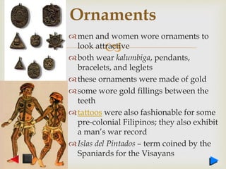 
men and women wore ornaments to
look attractive
both wear kalumbiga, pendants,
bracelets, and leglets
these ornaments were made of gold
some wore gold fillings between the
teeth
tattoos were also fashionable for some
pre-colonial Filipinos; they also exhibit
a man’s war record
Islas del Pintados – term coined by the
Spaniards for the Visayans
Ornaments
 